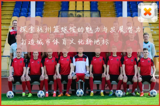探索杭州篮球馆的魅力与发展潜力打造城市体育文化新地标