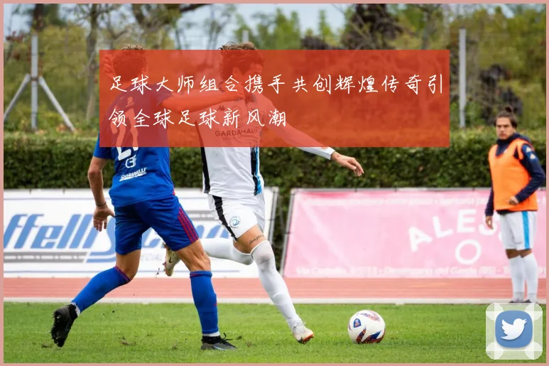 足球大师组合携手共创辉煌传奇引领全球足球新风潮