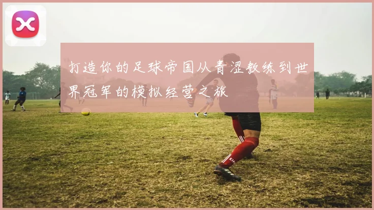 打造你的足球帝国从青涩教练到世界冠军的模拟经营之旅