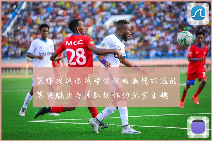 篮球旋风迅风带你领略激情四溢的赛场魅力与团队协作的无穷乐趣