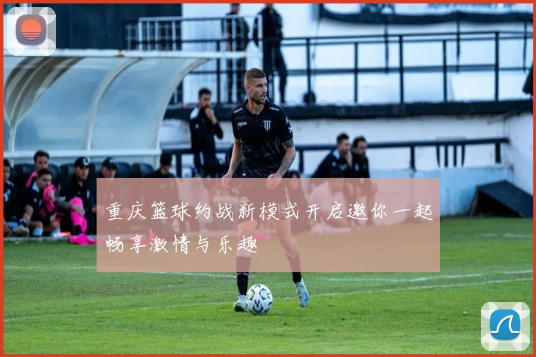 重庆篮球约战新模式开启邀你一起畅享激情与乐趣