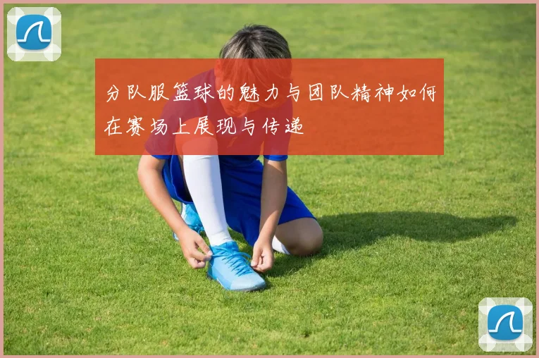 分队服篮球的魅力与团队精神如何在赛场上展现与传递