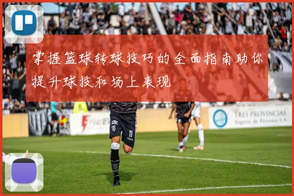 掌握篮球转球技巧的全面指南助你提升球技和场上表现