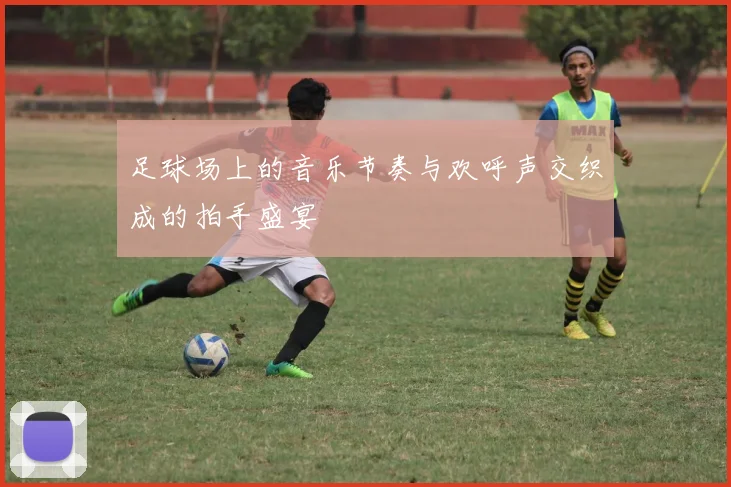 足球场上的音乐节奏与欢呼声交织成的拍手盛宴