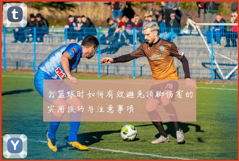 打篮球时如何有效避免顶脚伤害的实用技巧与注意事项