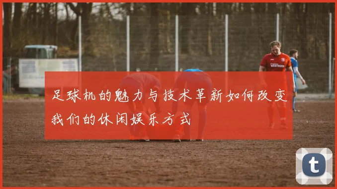 足球机的魅力与技术革新如何改变我们的休闲娱乐方式