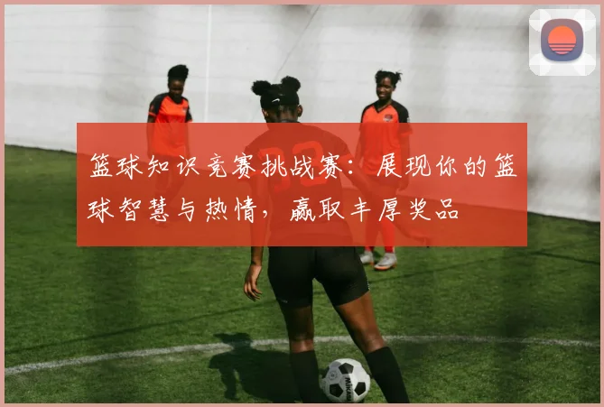 篮球知识竞赛挑战赛：展现你的篮球智慧与热情，赢取丰厚奖品